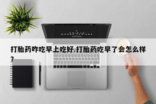 打胎药咋吃早上吃好.打胎药吃早了会怎么样？