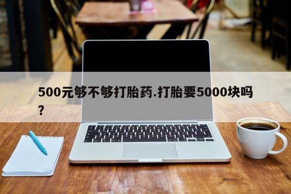 打胎药500元够不够打胎药.打胎要5000块吗？