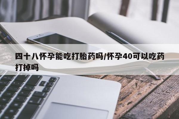 打胎药四十八怀孕能吃打胎药吗/怀孕40可以吃药打掉吗