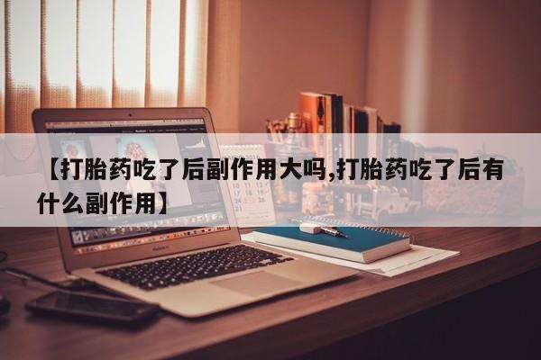 打胎药【打胎药吃了后副作用大吗,打胎药吃了后有什么副作用】