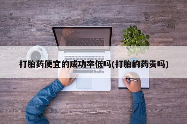 打胎药便宜的成功率低吗(打胎的药贵吗)
