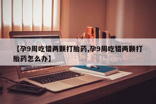 打胎药【孕9周吃错两颗打胎药,孕9周吃错两颗打胎药怎么办】