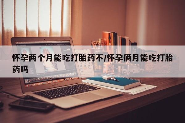 打胎药怀孕两个月能吃打胎药不/怀孕俩月能吃打胎药吗