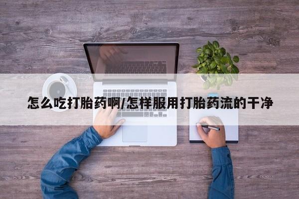 打胎药怎么吃打胎药啊/怎样服用打胎药流的干净