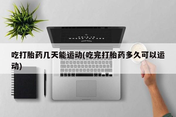 打胎药吃打胎药几天能运动(吃完打胎药多久可以运动)