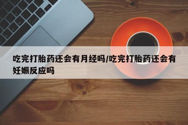 打胎药吃完打胎药还会有月经吗/吃完打胎药还会有妊娠反应吗