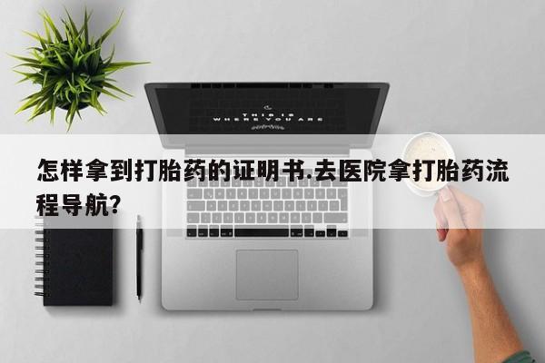 打胎药怎样拿到打胎药的证明书.去医院拿打胎药流程导航？