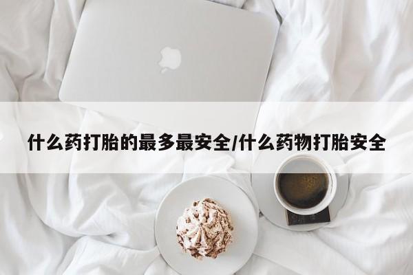 打胎药什么药打胎的最多最安全/什么药物打胎安全