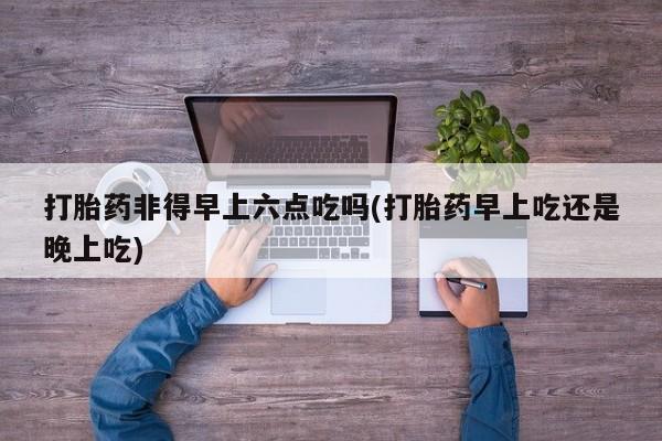 打胎药非得早上六点吃吗(打胎药早上吃还是晚上吃)
