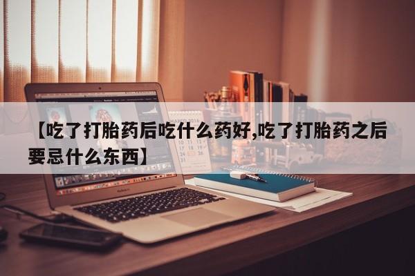 打胎药【吃了打胎药后吃什么药好,吃了打胎药之后要忌什么东西】