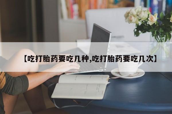 打胎药【吃打胎药要吃几种,吃打胎药要吃几次】