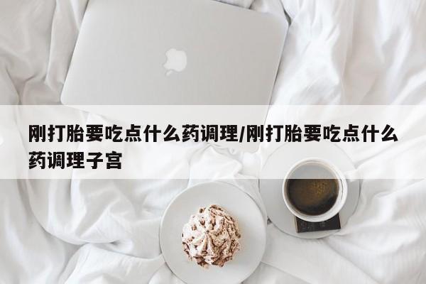 打胎药刚打胎要吃点什么药调理/刚打胎要吃点什么药调理子宫