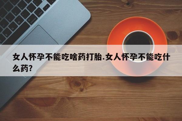 打胎药女人怀孕不能吃啥药打胎.女人怀孕不能吃什么药？