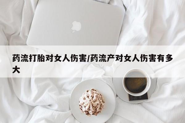 打胎药药流打胎对女人伤害/药流产对女人伤害有多大