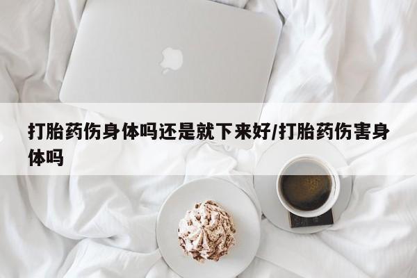 打胎药伤身体吗还是就下来好/打胎药伤害身体吗