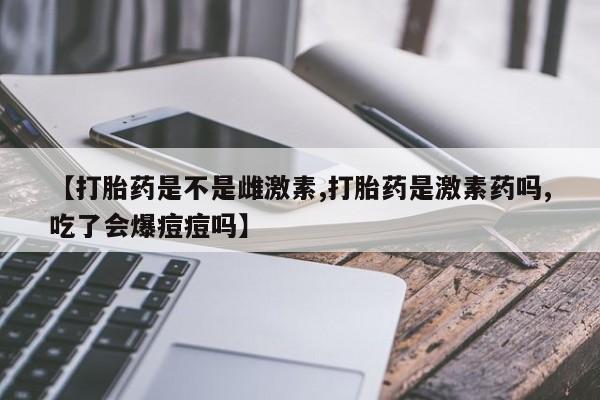 打胎药【打胎药是不是雌激素,打胎药是激素药吗,吃了会爆痘痘吗】