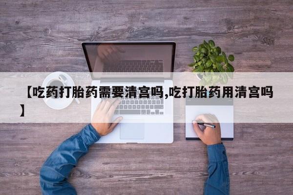 打胎药【吃药打胎药需要清宫吗,吃打胎药用清宫吗】