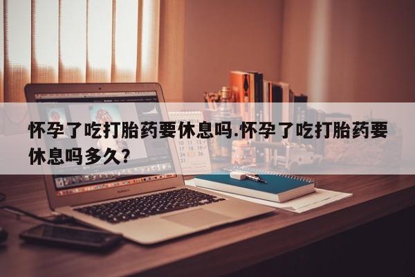 打胎药怀孕了吃打胎药要休息吗.怀孕了吃打胎药要休息吗多久？