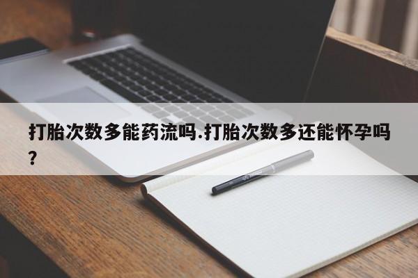 打胎药打胎次数多能药流吗.打胎次数多还能怀孕吗？
