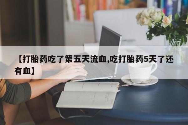 打胎药【打胎药吃了第五天流血,吃打胎药5天了还有血】