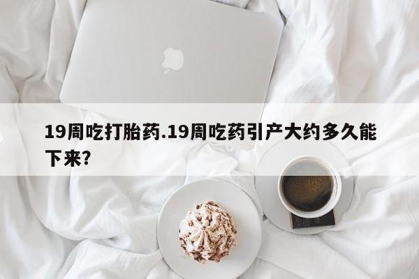 打胎药19周吃打胎药.19周吃药引产大约多久能下来？