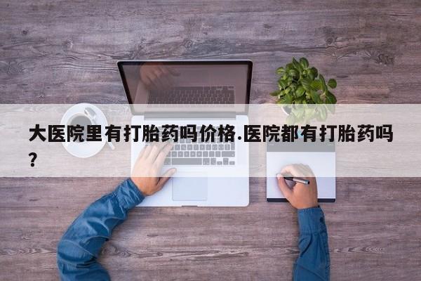 打胎药大医院里有打胎药吗价格.医院都有打胎药吗？