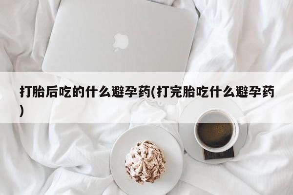 打胎药打胎后吃的什么避孕药(打完胎吃什么避孕药)