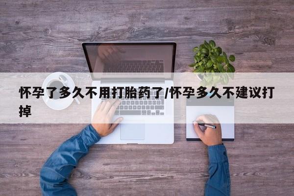 打胎药怀孕了多久不用打胎药了/怀孕多久不建议打掉