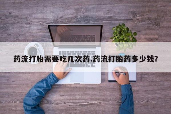打胎药药流打胎需要吃几次药.药流打胎药多少钱？