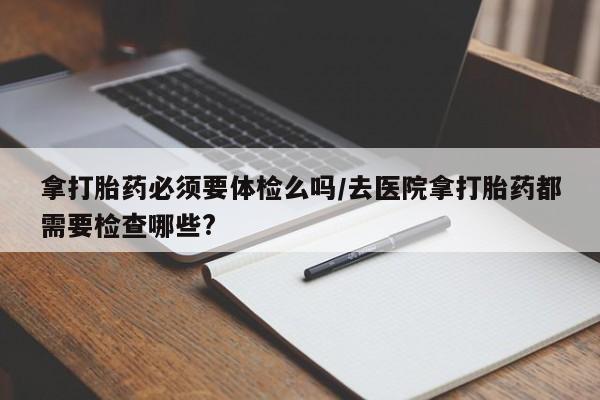 打胎药拿打胎药必须要体检么吗/去医院拿打胎药都需要检查哪些?