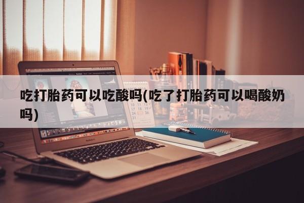 打胎药吃打胎药可以吃酸吗(吃了打胎药可以喝酸奶吗)
