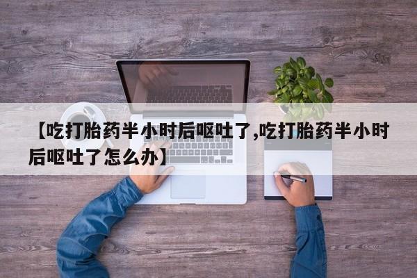 打胎药【吃打胎药半小时后呕吐了,吃打胎药半小时后呕吐了怎么办】