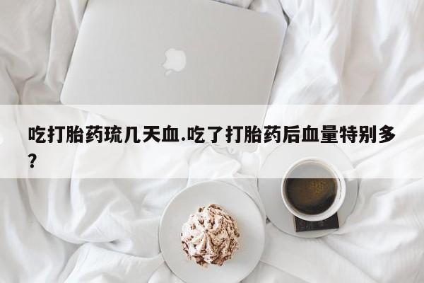 打胎药吃打胎药琉几天血.吃了打胎药后血量特别多？