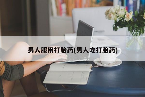 打胎药男人服用打胎药(男人吃打胎药)