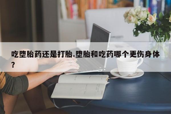 打胎药吃堕胎药还是打胎.堕胎和吃药哪个更伤身体？