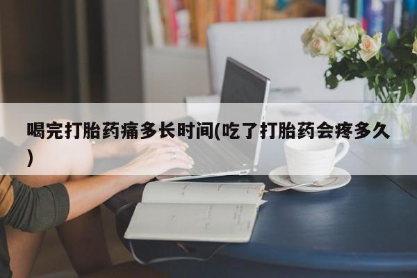 打胎药喝完打胎药痛多长时间(吃了打胎药会疼多久)