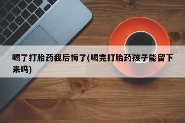 打胎药喝了打胎药我后悔了(喝完打胎药孩子能留下来吗)