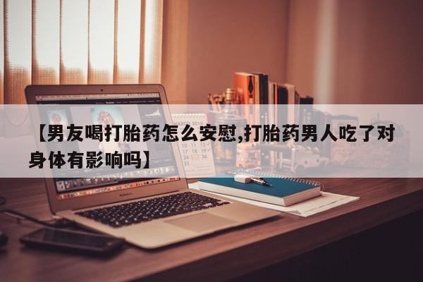 打胎药【男友喝打胎药怎么安慰,打胎药男人吃了对身体有影响吗】
