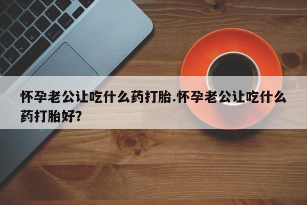 打胎药怀孕老公让吃什么药打胎.怀孕老公让吃什么药打胎好？