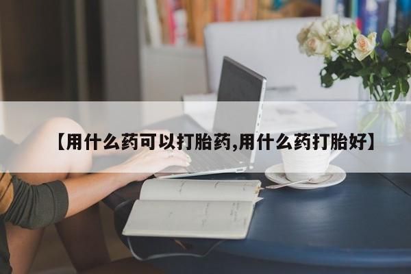 打胎药【用什么药可以打胎药,用什么药打胎好】