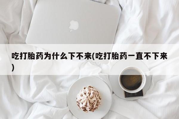 打胎药吃打胎药为什么下不来(吃打胎药一直不下来)