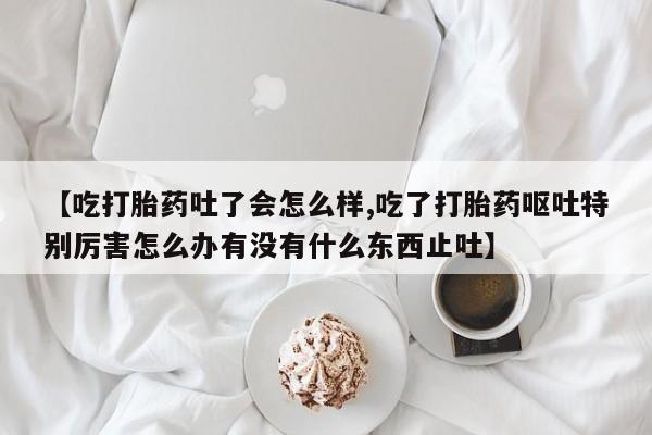 打胎药【吃打胎药吐了会怎么样,吃了打胎药呕吐特别厉害怎么办有没有什么东西止吐】