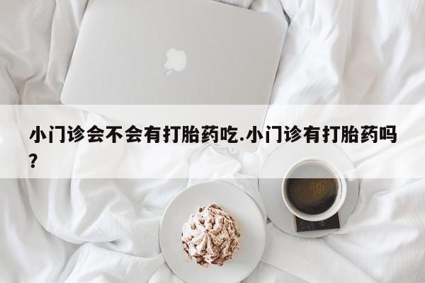 打胎药小门诊会不会有打胎药吃.小门诊有打胎药吗？