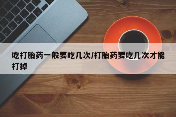 打胎药吃打胎药一般要吃几次/打胎药要吃几次才能打掉