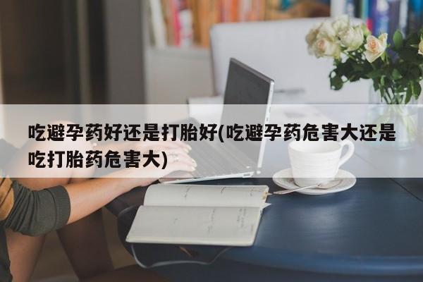 打胎药吃避孕药好还是打胎好(吃避孕药危害大还是吃打胎药危害大)