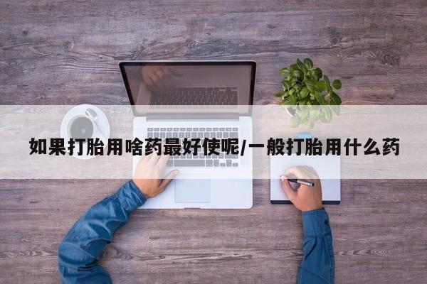 打胎药如果打胎用啥药最好使呢/一般打胎用什么药
