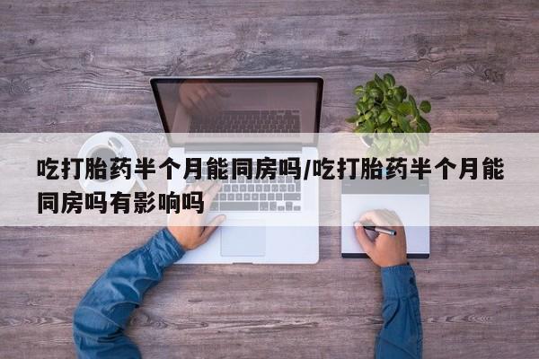 打胎药吃打胎药半个月能同房吗/吃打胎药半个月能同房吗有影响吗