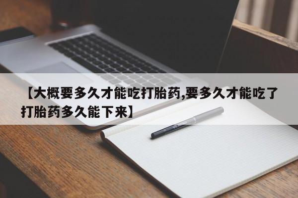 打胎药【大概要多久才能吃打胎药,要多久才能吃了打胎药多久能下来】