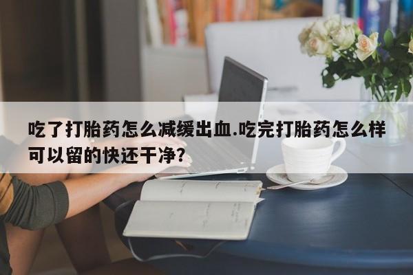 打胎药吃了打胎药怎么减缓出血.吃完打胎药怎么样可以留的快还干净？