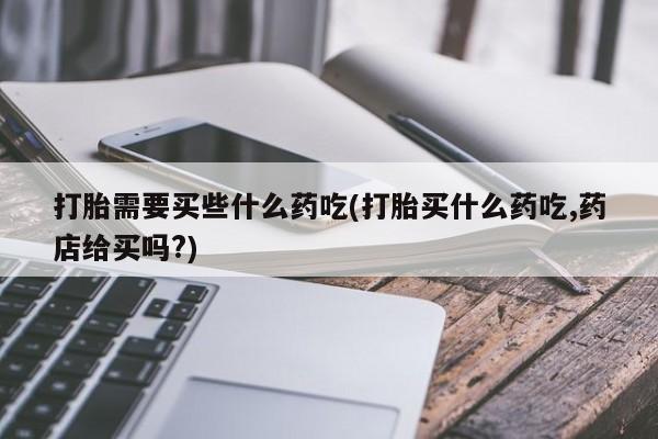 打胎药打胎需要买些什么药吃(打胎买什么药吃,药店给买吗?)